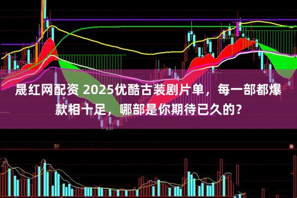 晟红网配资 2025优酷古装剧片单，每一部都爆款相十足，哪部是你期待已久的？