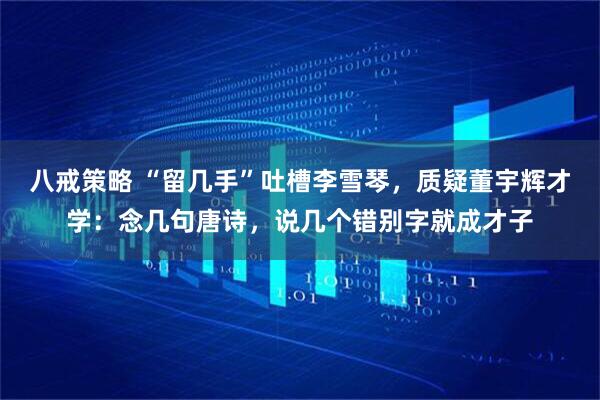 八戒策略 “留几手”吐槽李雪琴，质疑董宇辉才学：念几句唐诗，说几个错别字就成才子