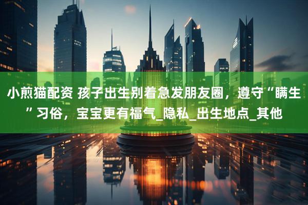 小煎猫配资 孩子出生别着急发朋友圈，遵守“瞒生”习俗，宝宝更有福气_隐私_出生地点_其他