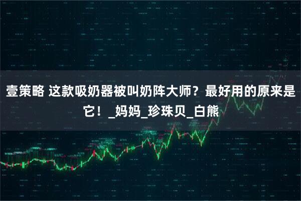 壹策略 这款吸奶器被叫奶阵大师？最好用的原来是它！_妈妈_珍珠贝_白熊