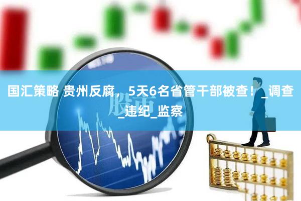 国汇策略 贵州反腐，5天6名省管干部被查！_调查_违纪_监察