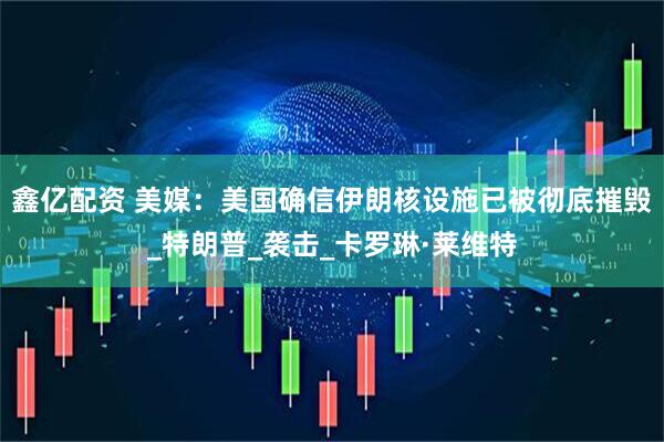 鑫亿配资 美媒：美国确信伊朗核设施已被彻底摧毁_特朗普_袭击_卡罗琳·莱维特