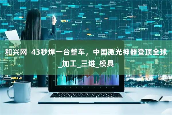 和兴网  43秒焊一台整车，中国激光神器登顶全球_加工_三维_模具