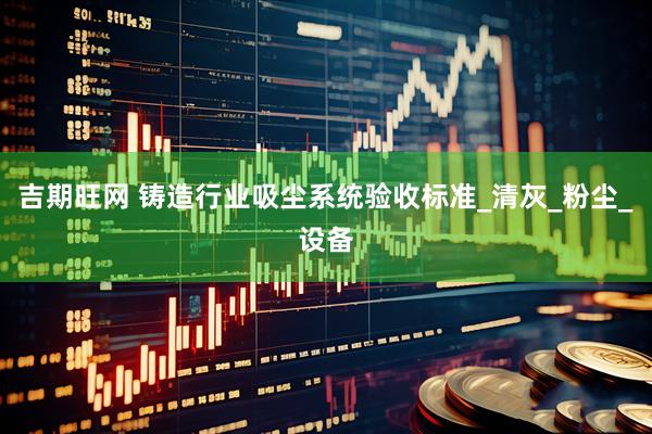 吉期旺网 铸造行业吸尘系统验收标准_清灰_粉尘_设备