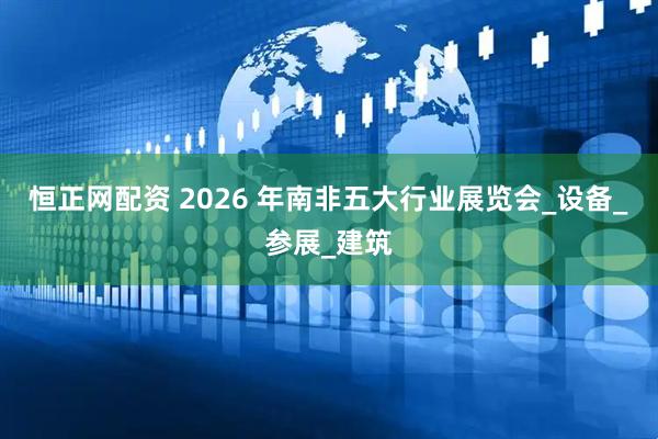 恒正网配资 2026 年南非五大行业展览会_设备_参展_建筑