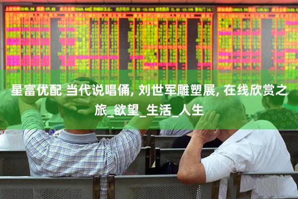 星富优配 当代说唱俑, 刘世军雕塑展, 在线欣赏之旅_欲望_生活_人生