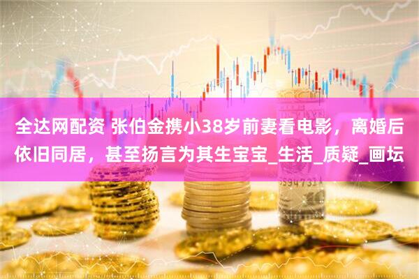 全达网配资 张伯金携小38岁前妻看电影，离婚后依旧同居，甚至扬言为其生宝宝_生活_质疑_画坛