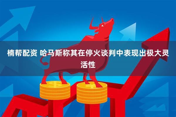 楠帮配资 哈马斯称其在停火谈判中表现出极大灵活性