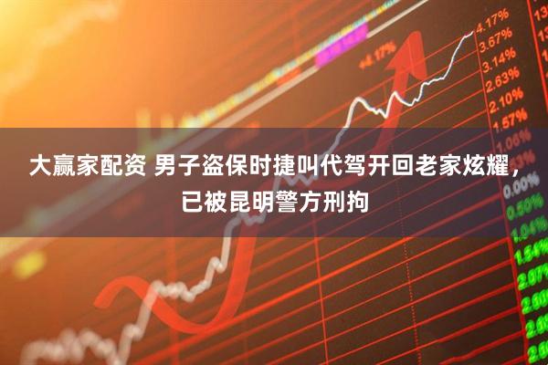大赢家配资 男子盗保时捷叫代驾开回老家炫耀，已被昆明警方刑拘