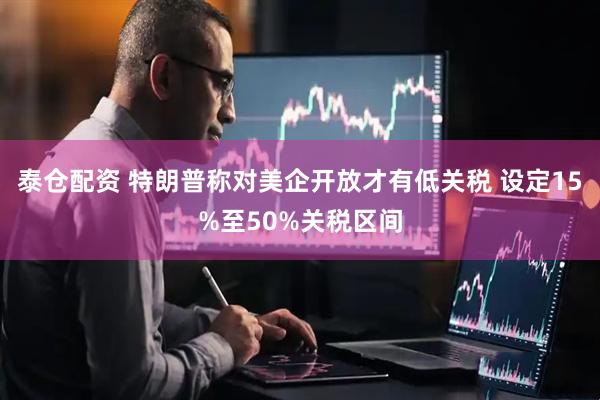 泰仓配资 特朗普称对美企开放才有低关税 设定15%至50%关税区间