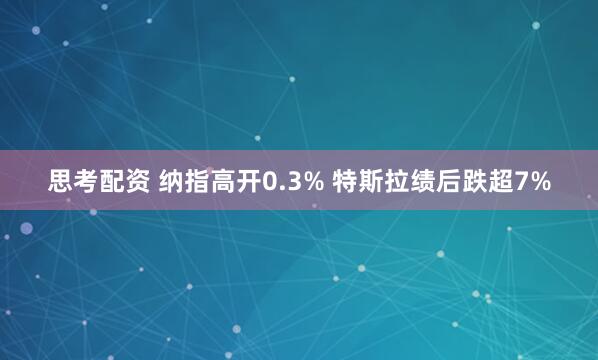 思考配资 纳指高开0.3% 特斯拉绩后跌超7%