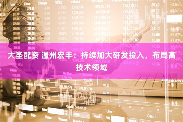大圣配资 温州宏丰：持续加大研发投入，布局高技术领域