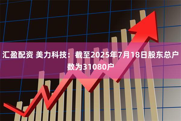 汇盈配资 美力科技：截至2025年7月18日股东总户数为31080户