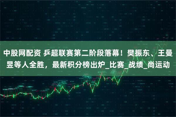 中股网配资 乒超联赛第二阶段落幕！樊振东、王曼昱等人全胜，最新积分榜出炉_比赛_战绩_尚运动