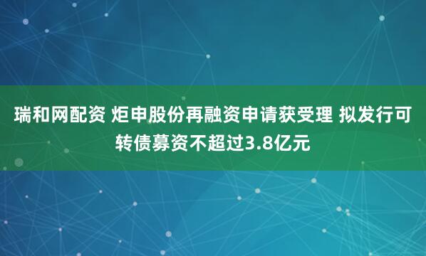瑞和网配资 炬申股份再融资申请获受理 拟发行可转债募资不超过3.8亿元
