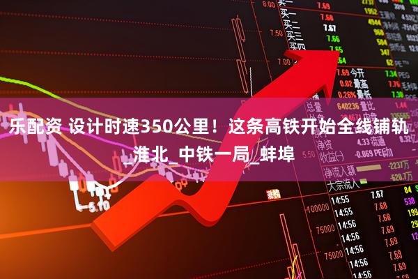 乐配资 设计时速350公里！这条高铁开始全线铺轨_淮北_中铁一局_蚌埠