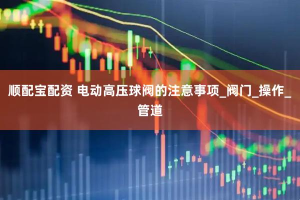 顺配宝配资 电动高压球阀的注意事项_阀门_操作_管道