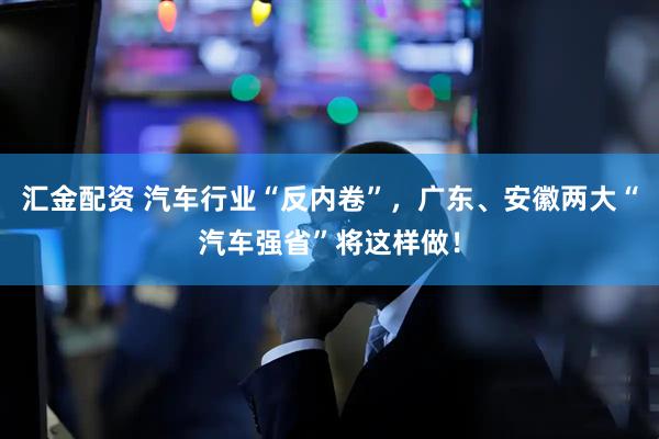 汇金配资 汽车行业“反内卷”，广东、安徽两大“汽车强省”将这样做！