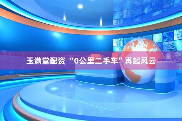玉满堂配资 “0公里二手车”再起风云