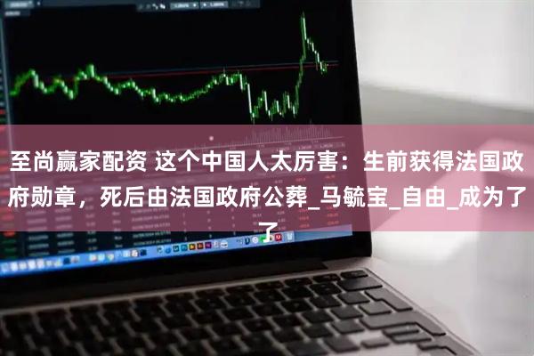 至尚赢家配资 这个中国人太厉害：生前获得法国政府勋章，死后由法国政府公葬_马毓宝_自由_成为了