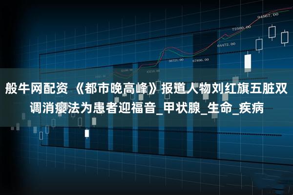 般牛网配资 《都市晚高峰》报道人物刘红旗五脏双调消瘿法为患者迎福音_甲状腺_生命_疾病