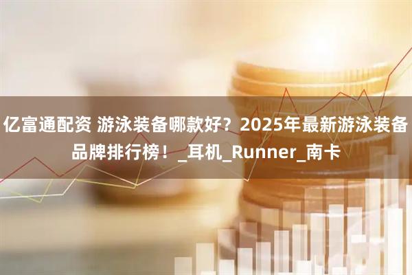 亿富通配资 游泳装备哪款好?2025年最新游泳装备品牌排行榜!_耳机_Runner_南卡