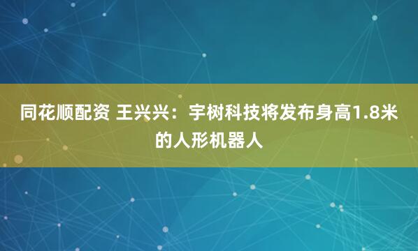 同花顺配资 王兴兴：宇树科技将发布身高1.8米的人形机器人