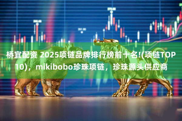 桥宜配资 2025项链品牌排行榜前十名!(项链TOP10),mikibobo珍珠项链,珍珠源头供应商