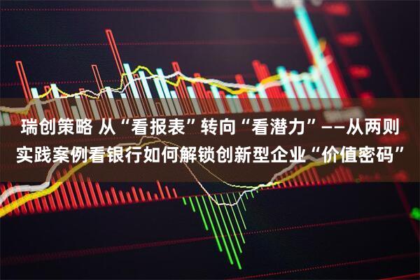 瑞创策略 从“看报表”转向“看潜力”——从两则实践案例看银行如何解锁创新型企业“价值密码”