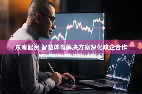 东南配资 智慧体育解决方案深化政企合作
