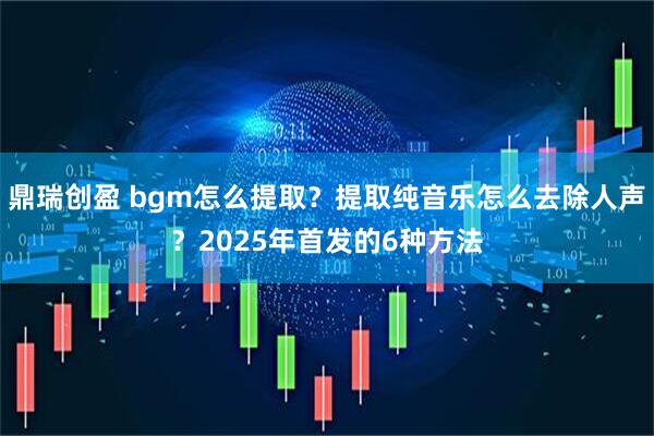 鼎瑞创盈 bgm怎么提取？提取纯音乐怎么去除人声？2025年首发的6种方法