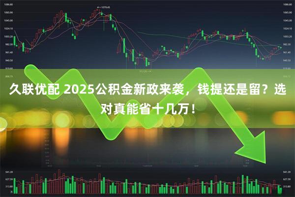 久联优配 2025公积金新政来袭,钱提还是留?选对真能省十几万!