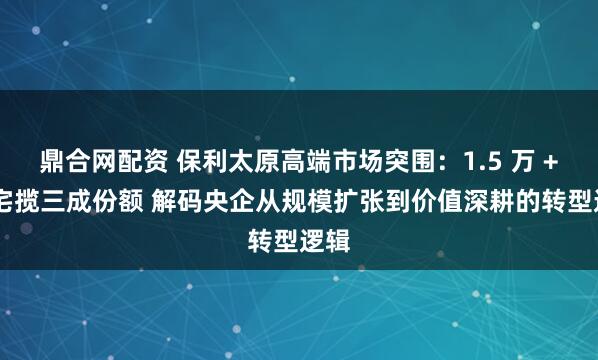 鼎合网配资 保利太原高端市场突围：1.5 万 + 住宅揽三成份额 解码央企从规模扩张到价值深耕的转型逻辑