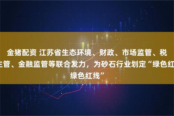 金猪配资 江苏省生态环境、财政、市场监管、税务主管、金融监管等联合发力，为砂石行业划定“绿色红线”