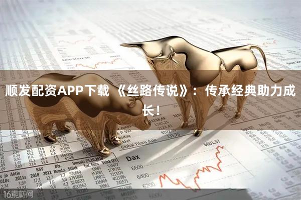 顺发配资APP下载 《丝路传说》:传承经典助力成长!
