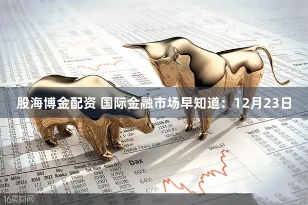 股海博金配资 国际金融市场早知道：12月23日