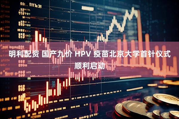 明利配资 国产九价 HPV 疫苗北京大学首针仪式顺利启动