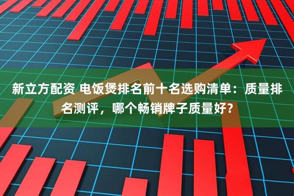 新立方配资 电饭煲排名前十名选购清单：质量排名测评，哪个畅销牌子质量好？