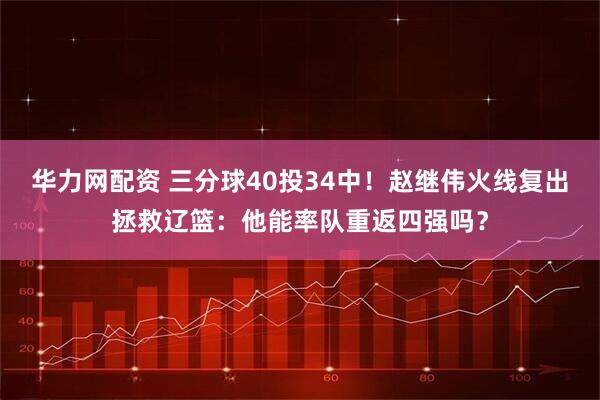 华力网配资 三分球40投34中!赵继伟火线复出拯救辽篮:他能率队重返四强吗?
