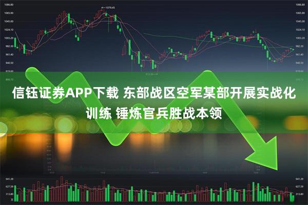 信钰证券APP下载 东部战区空军某部开展实战化训练 锤炼官兵胜战本领