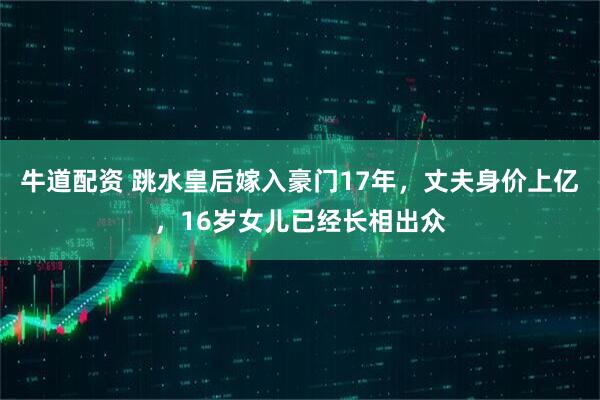 牛道配资 跳水皇后嫁入豪门17年，丈夫身价上亿，16岁女儿已经长相出众