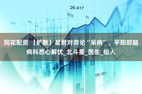 同花配资 【扩散】星君对弈论“呆病”，平阳部脑病科悉心解忧_北斗星_医生_仙人