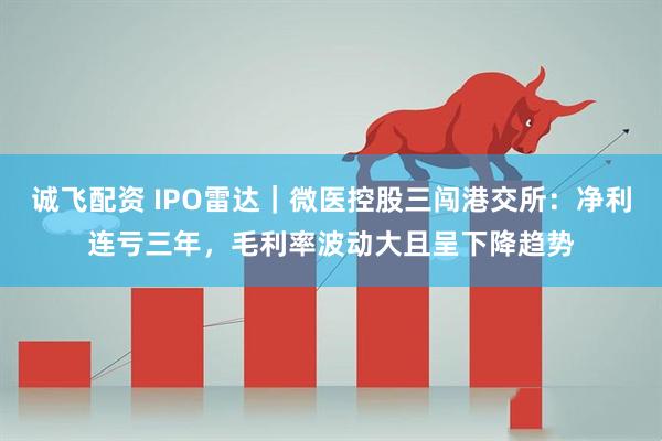 诚飞配资 IPO雷达｜微医控股三闯港交所：净利连亏三年，毛利率波动大且呈下降趋势