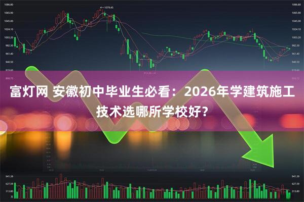 富灯网 安徽初中毕业生必看：2026年学建筑施工技术选哪所学校好？