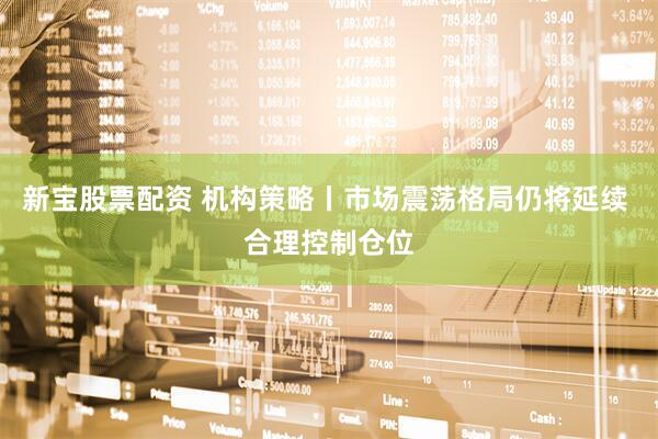 新宝股票配资 机构策略丨市场震荡格局仍将延续 合理控制仓位